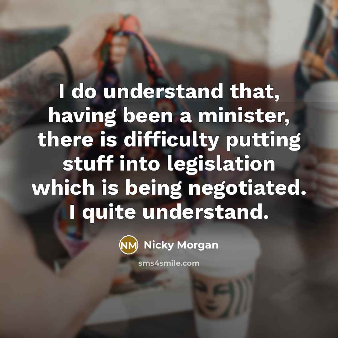 “I do understand that, having been a minister, there is difficulty putting stuff into legislation which is being negotiated. I quite understand.” quote by Nicky Morgan