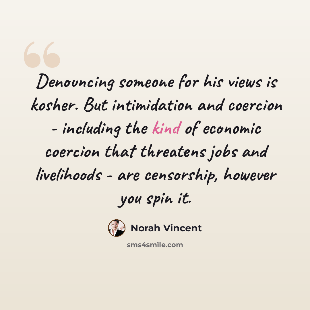 “Denouncing someone for his views is kosher. But intimidation and coercion - including the kind of economic coercion that threatens jobs and livelihoods - are censorship, however you spin it.” quote by Norah Vincent