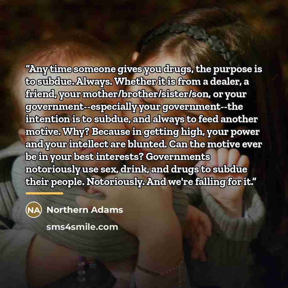 “Any time someone gives you drugs, the purpose is to subdue. Always. Whether it is from a dealer, a friend, your mother/brother/sister/son, or your government--especially your government--the intention is to subdue, and always to feed another motive. Why? Because in getting high, your power and…” quote by Northern Adams