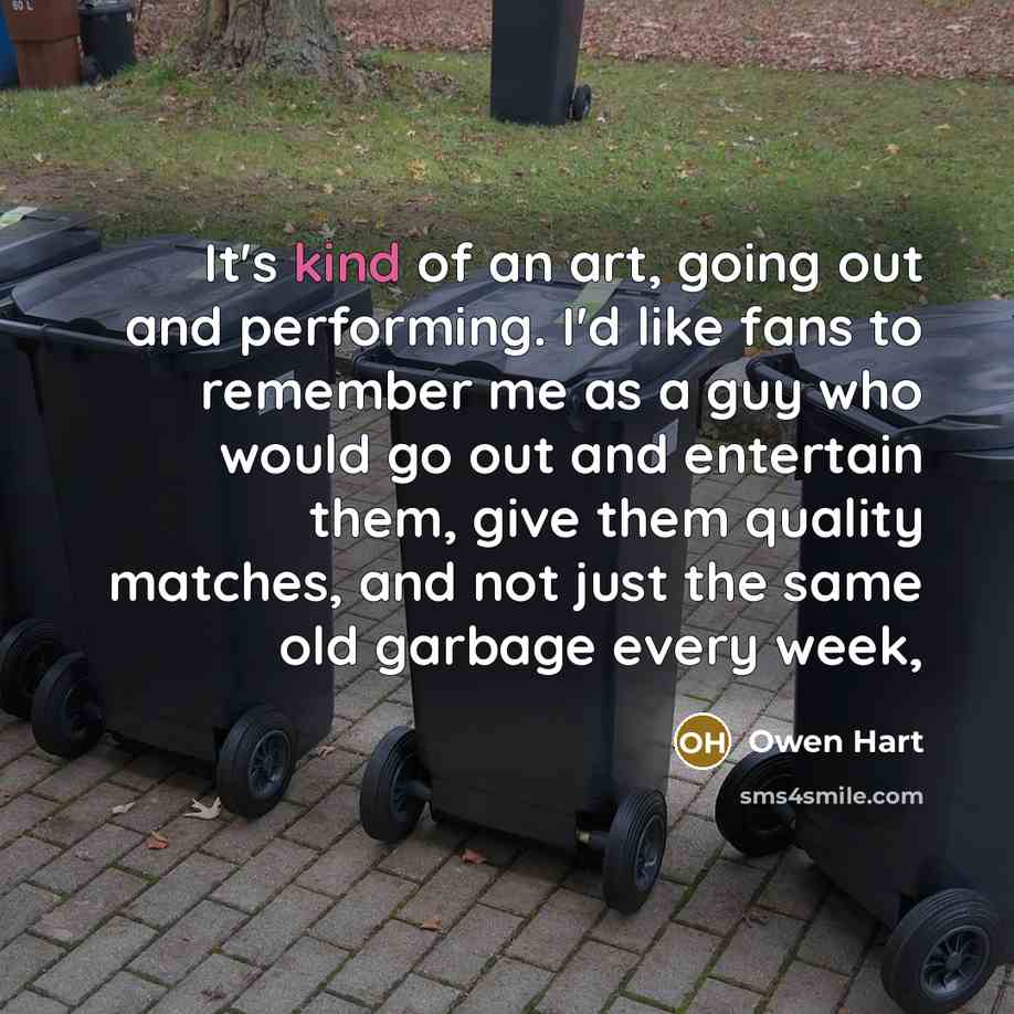 “It's kind of an art, going out and performing. I'd like fans to remember me as a guy who would go out and entertain them, give them quality matches, and not just the same old garbage every week,” quote by Owen Hart