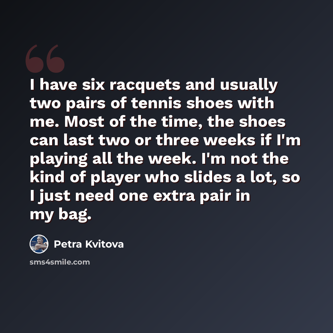 “I have six racquets and usually two pairs of tennis shoes with me. Most of the time, the shoes can last two or three weeks if I'm playing all the week. I'm not the kind of player who slides a lot, so I just need one extra pair in my bag.” quote by Petra Kvitova