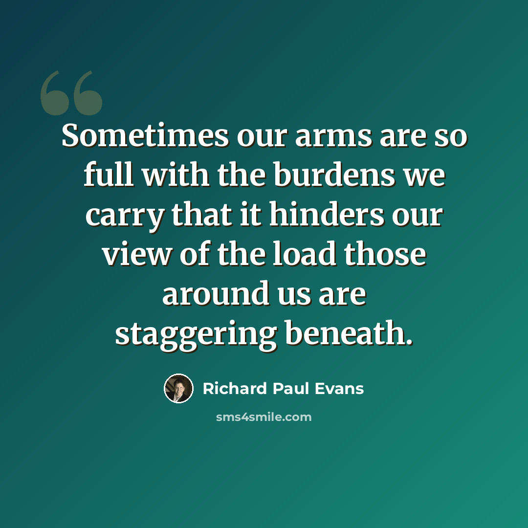 “Sometimes our arms are so full with the burdens we carry that it hinders our view of the load those around us are staggering beneath.” quote by Richard Paul Evans