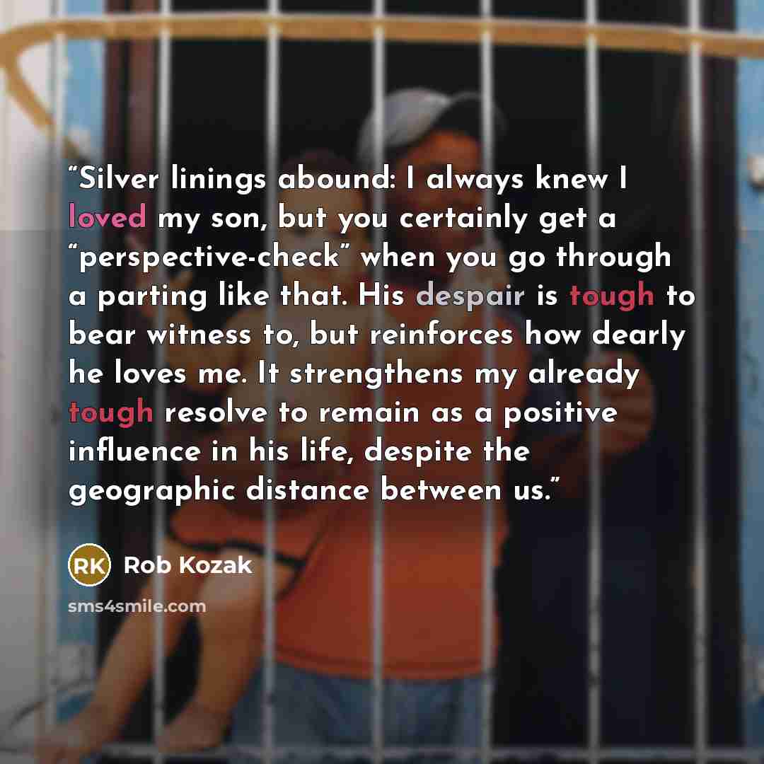 “Silver linings abound: I always knew I loved my son, but you certainly get a “perspective-check” when you go through a parting like that. His despair is tough to bear witness to, but reinforces how dearly he loves me. It strengthens my already tough resolve to remain as a positive influence in his…” quote by Rob Kozak