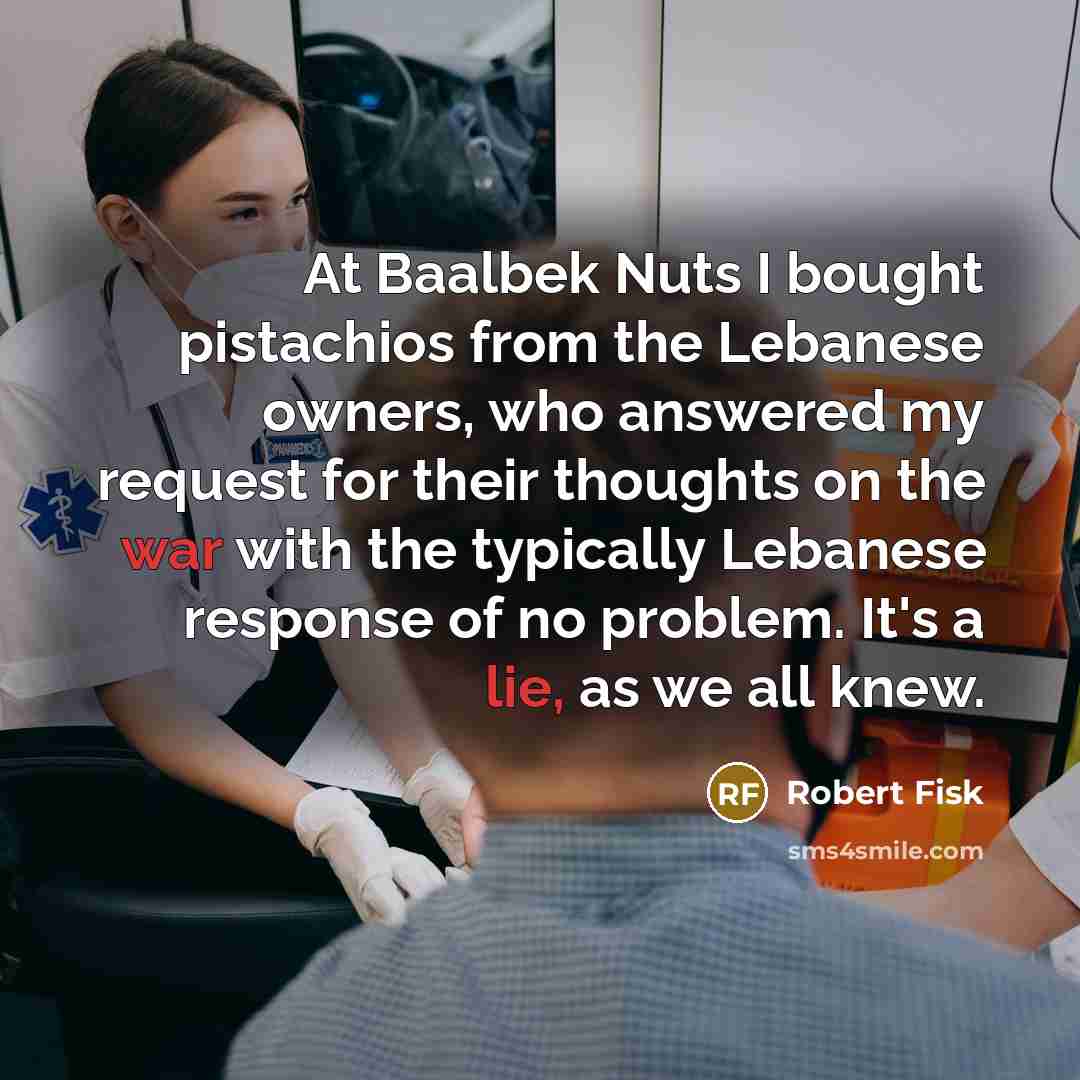 “At Baalbek Nuts I bought pistachios from the Lebanese owners, who answered my request for their thoughts on the war with the typically Lebanese response of no problem. It's a lie, as we all knew.” quote by Robert Fisk