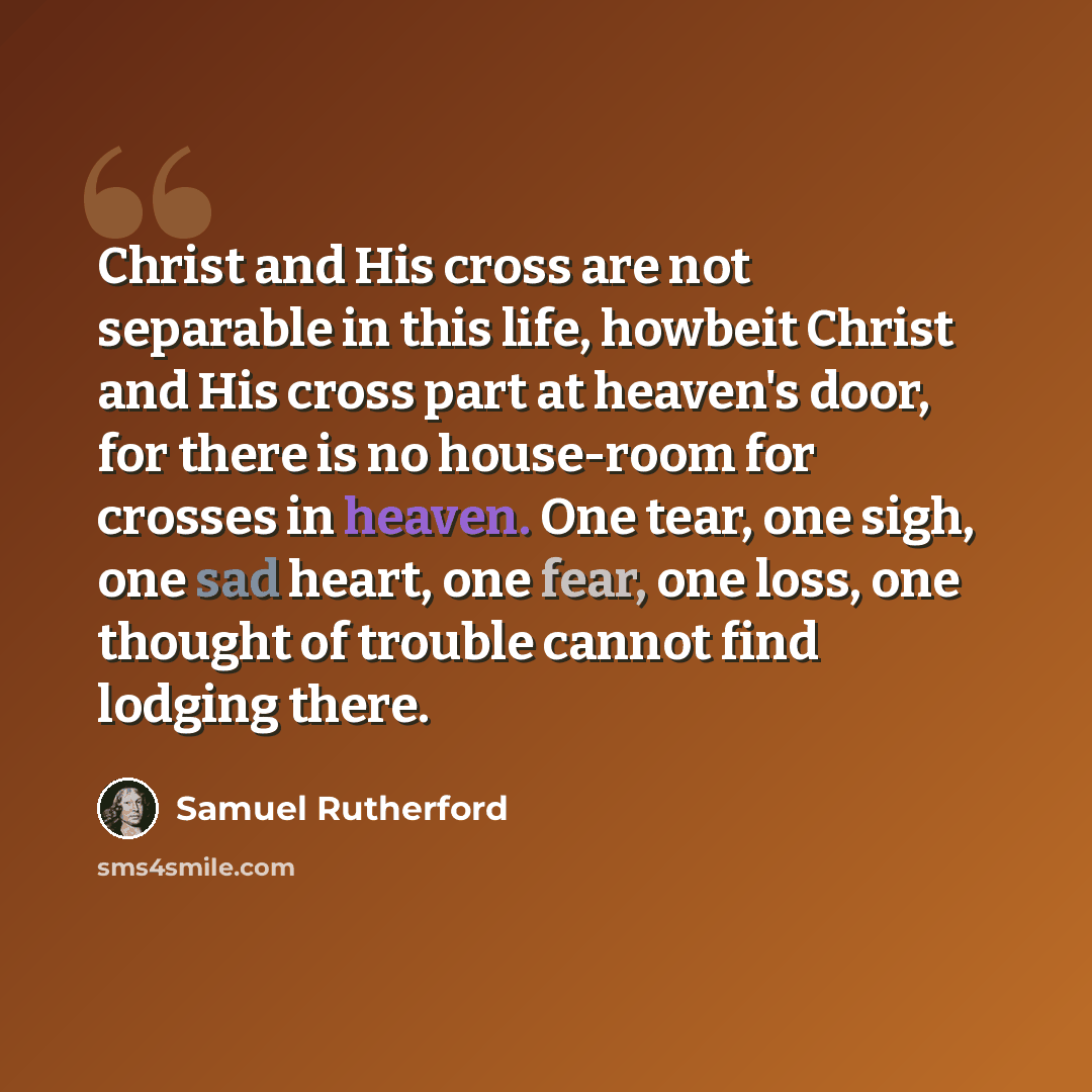 “Christ and His cross are not separable in this life, howbeit Christ and His cross part at heaven's door, for there is no house-room for crosses in heaven. One tear, one sigh, one sad heart, one fear, one loss, one thought of trouble cannot find lodging there.” quote by Samuel Rutherford