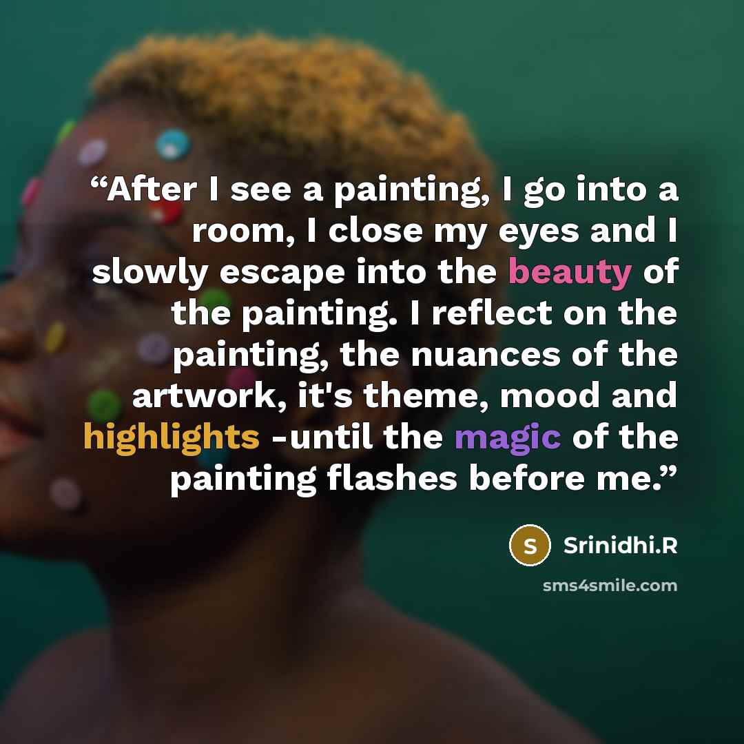 “After I see a painting, I go into a room, I close my eyes and I slowly escape into the beauty of the painting. I reflect on the painting, the nuances of the artwork, it's theme, mood and highlights -until the magic of the painting flashes before me.” quote by Srinidhi.R