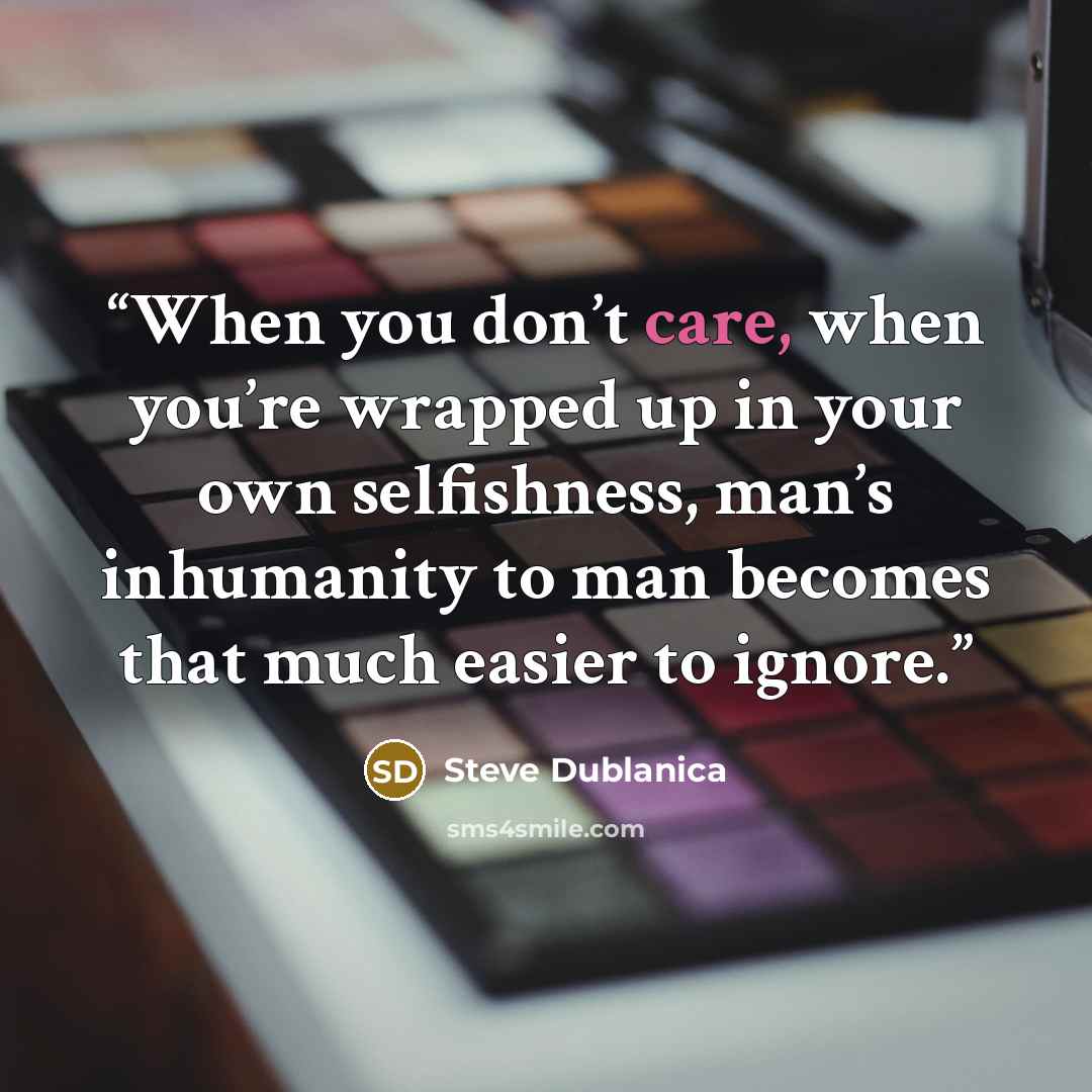 “When you don’t care, when you’re wrapped up in your own selfishness, man’s inhumanity to man becomes that much easier to ignore.” quote by Steve Dublanica