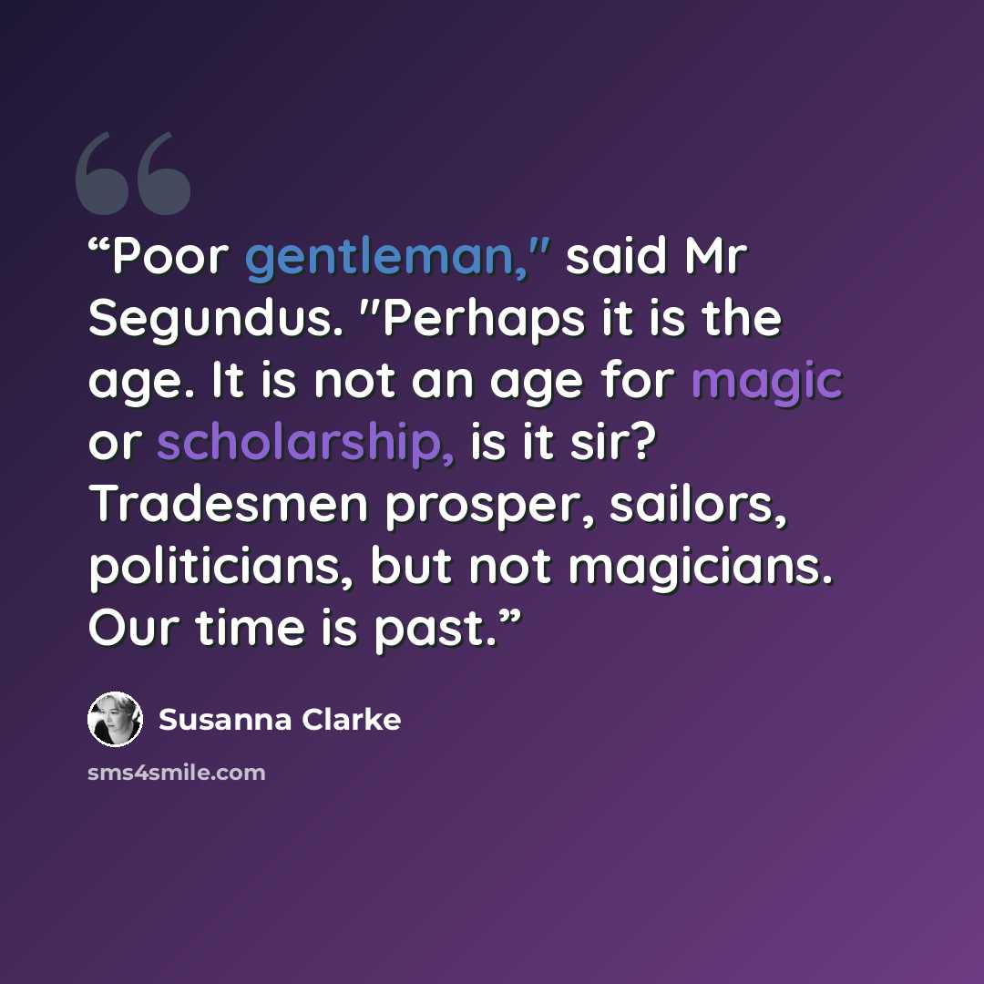 “Poor gentleman," said Mr Segundus. "Perhaps it is the age. It is not an age for magic or scholarship, is it sir? Tradesmen prosper, sailors, politicians, but not magicians. Our time is past.” quote by Susanna Clarke