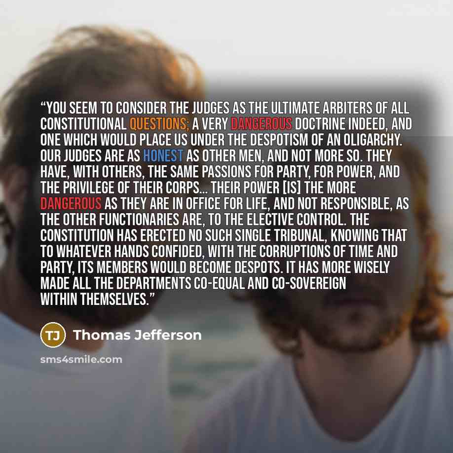 “You seem to consider the judges as the ultimate arbiters of all constitutional questions; a very dangerous doctrine indeed, and one which would place us under the despotism of an oligarchy. Our judges are as honest as other men, and not more so. They have, with others, the same passions for party…” quote by Thomas Jefferson