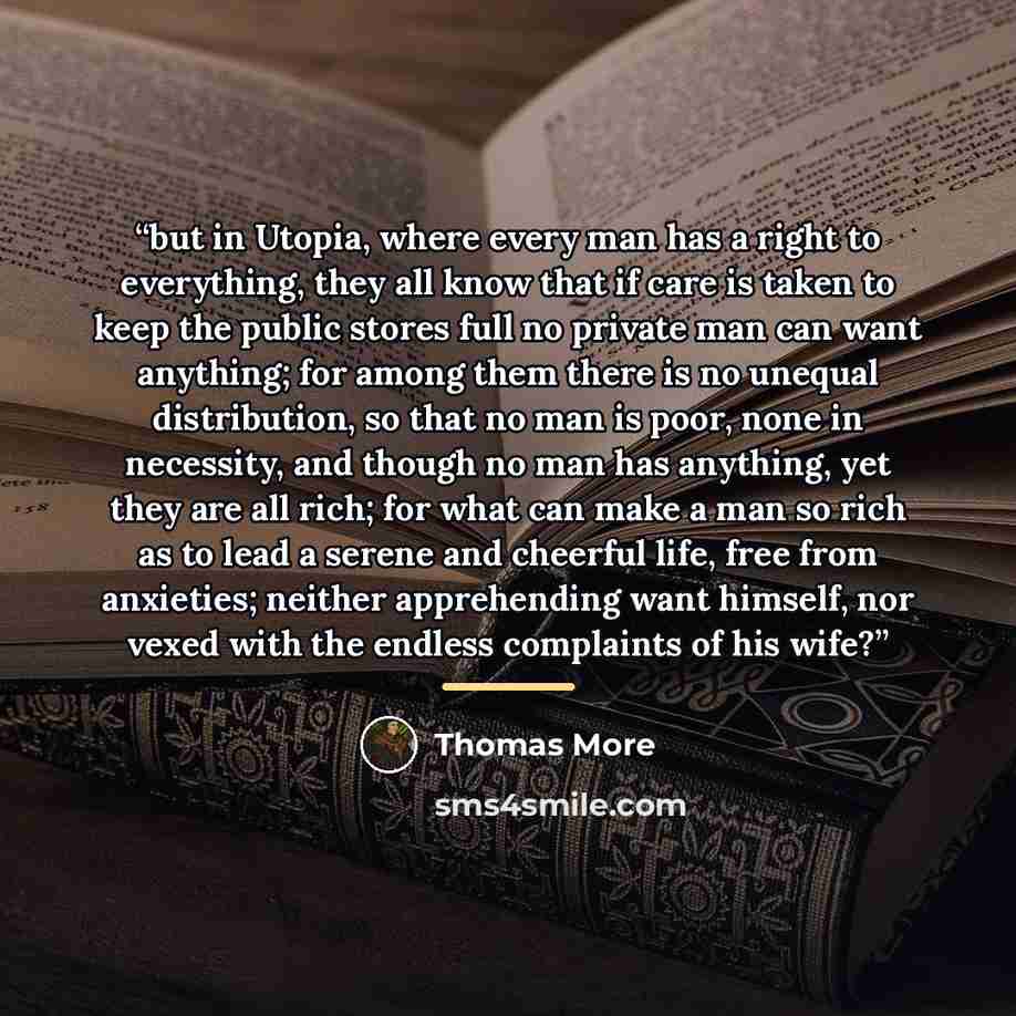 “but in Utopia, where every man has a right to everything, they all know that if care is taken to keep the public stores full no private man can want anything; for among them there is no unequal distribution, so that no man is poor, none in necessity, and though no man has anything, yet they are…” quote by Thomas More