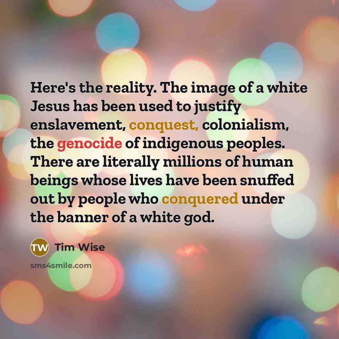 “Here's the reality. The image of a white Jesus has been used to justify enslavement, conquest, colonialism, the genocide of indigenous peoples. There are literally millions of human beings whose lives have been snuffed out by people who conquered under the banner of a white god.” quote by Tim Wise