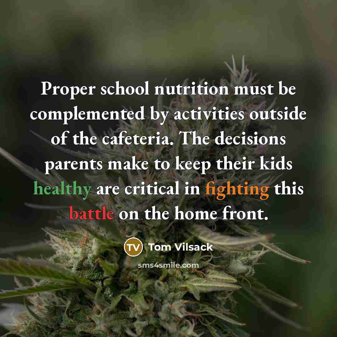 “Proper school nutrition must be complemented by activities outside of the cafeteria. The decisions parents make to keep their kids healthy are critical in fighting this battle on the home front.” quote by Tom Vilsack