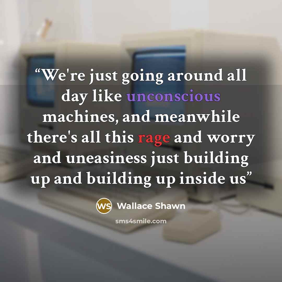 “We're just going around all day like unconscious machines, and meanwhile there's all this rage and worry and uneasiness just building up and building up inside us” quote by Wallace Shawn