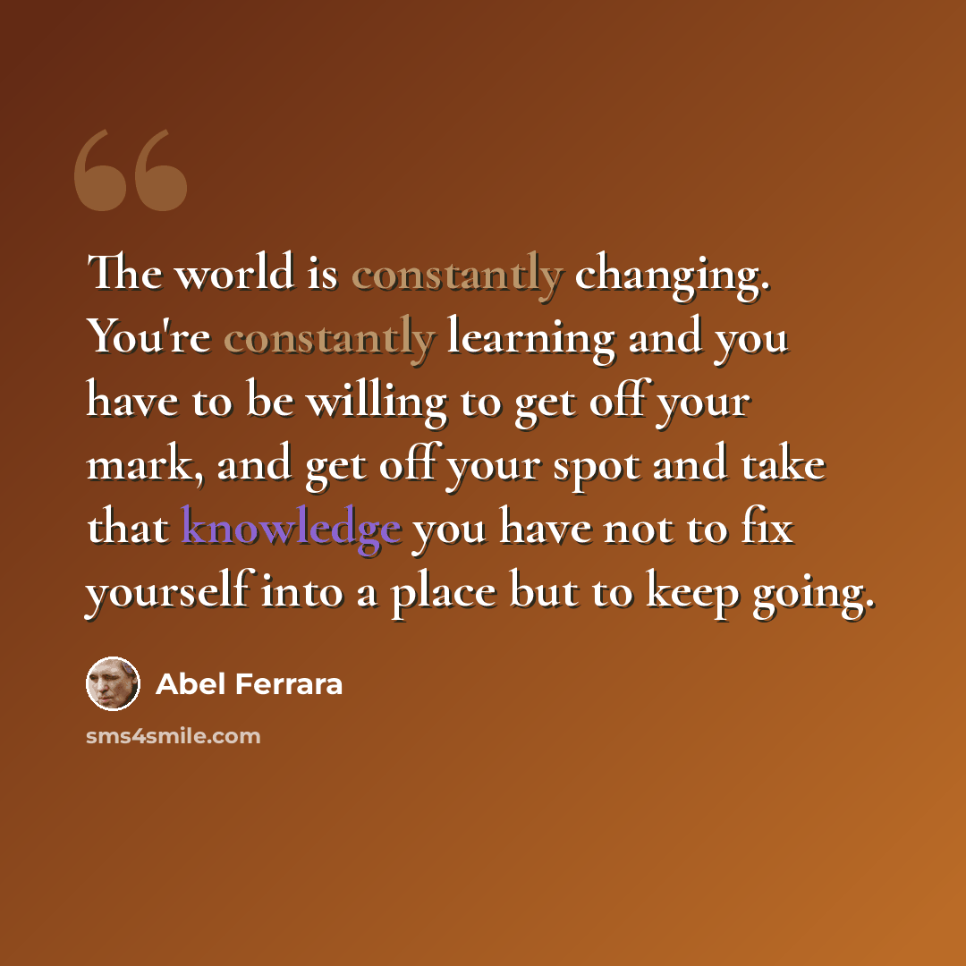“The world is constantly changing. You're constantly learning and you have to be willing to get off your mark, and get off your spot and take that knowledge you have not to fix yourself into a place but to keep going.” quote by Abel Ferrara