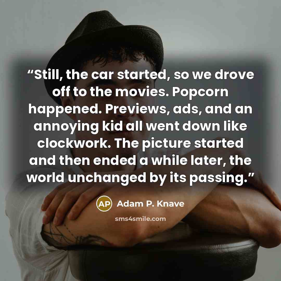 “Still, the car started, so we drove off to the movies. Popcorn happened. Previews, ads, and an annoying kid all went down like clockwork. The picture started and then ended a while later, the world unchanged by its passing.” quote by Adam P. Knave