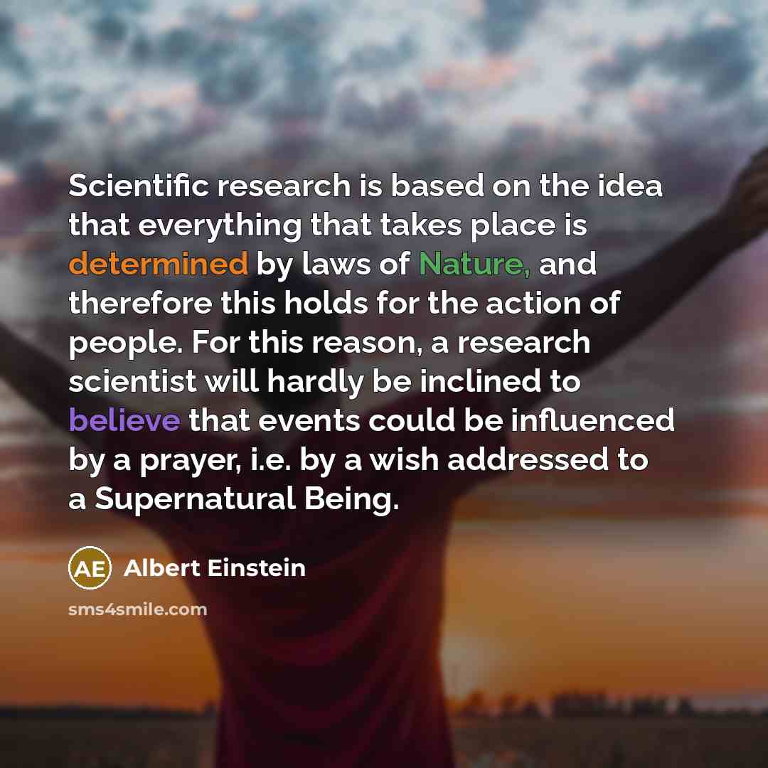 “Scientific research is based on the idea that everything that takes place is determined by laws of Nature, and therefore this holds for the action of people. For this reason, a research scientist will hardly be inclined to believe that events could be influenced by a prayer, i.e. by a wish…” quote by Albert Einstein