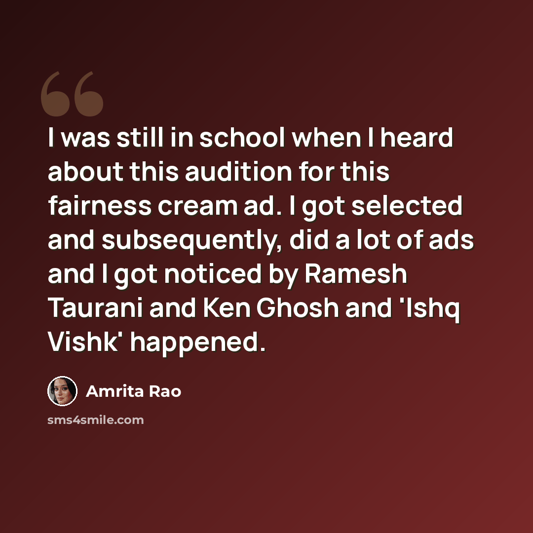 “I was still in school when I heard about this audition for this fairness cream ad. I got selected and subsequently, did a lot of ads and I got noticed by Ramesh Taurani and Ken Ghosh and 'Ishq Vishk' happened.” quote by Amrita Rao