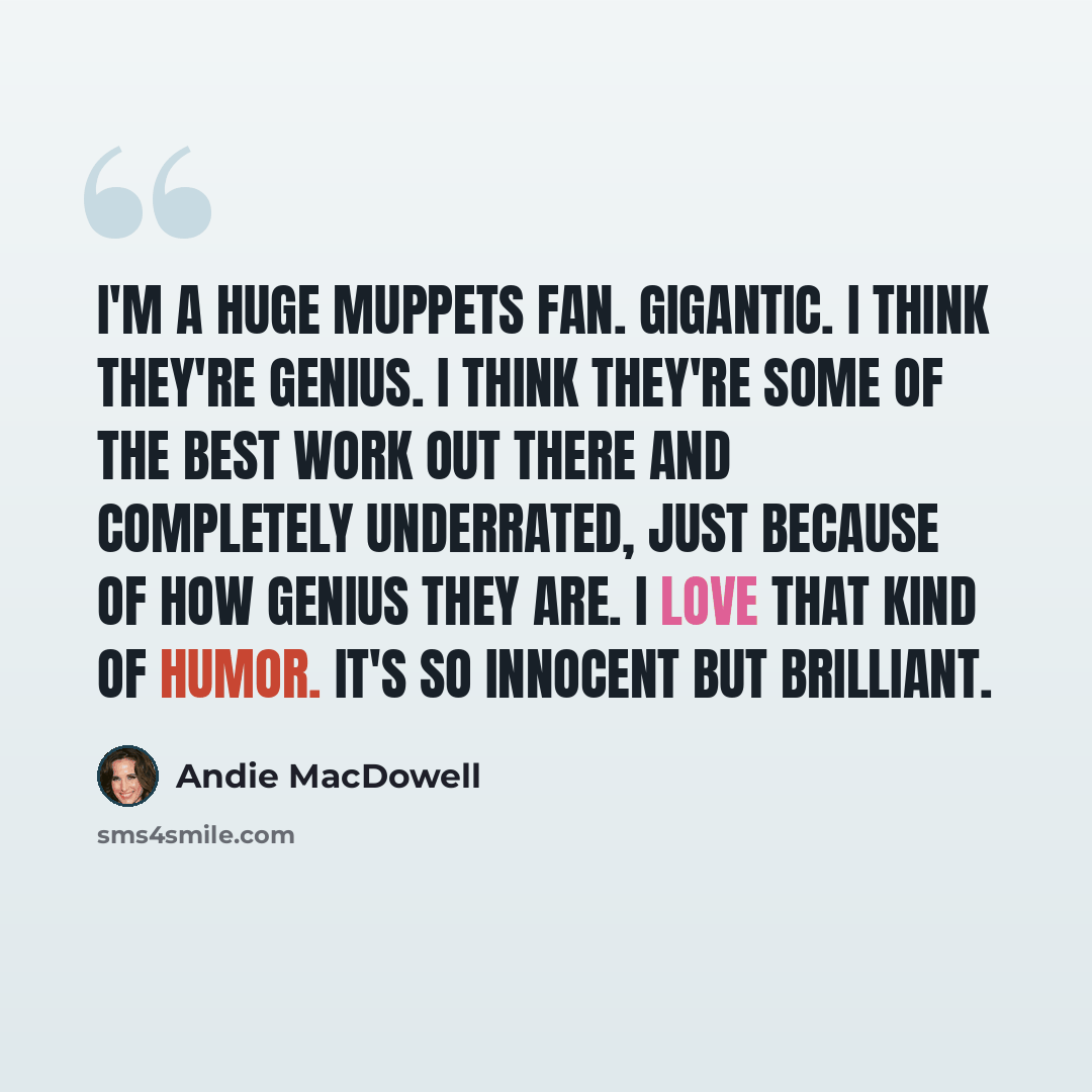 “I'm a huge Muppets fan. Gigantic. I think they're genius. I think they're some of the best work out there and completely underrated, just because of how genius they are. I love that kind of humor. It's so innocent but brilliant.” quote by Andie MacDowell