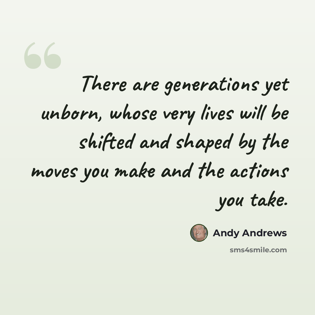“There are generations yet unborn, whose very lives will be shifted and shaped by the moves you make and the actions you take.” quote by Andy Andrews