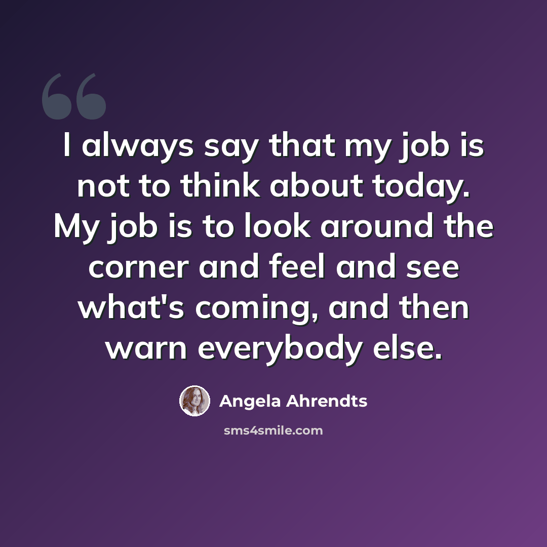 “I always say that my job is not to think about today. My job is to look around the corner and feel and see what's coming, and then warn everybody else.” quote by Angela Ahrendts