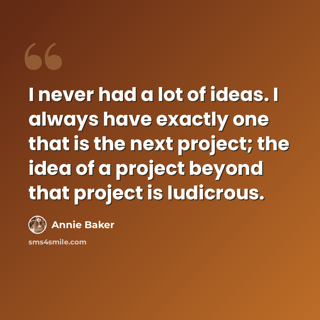 “I never had a lot of ideas. I always have exactly one that is the next project; the idea of a project beyond that project is ludicrous.” quote by Annie Baker