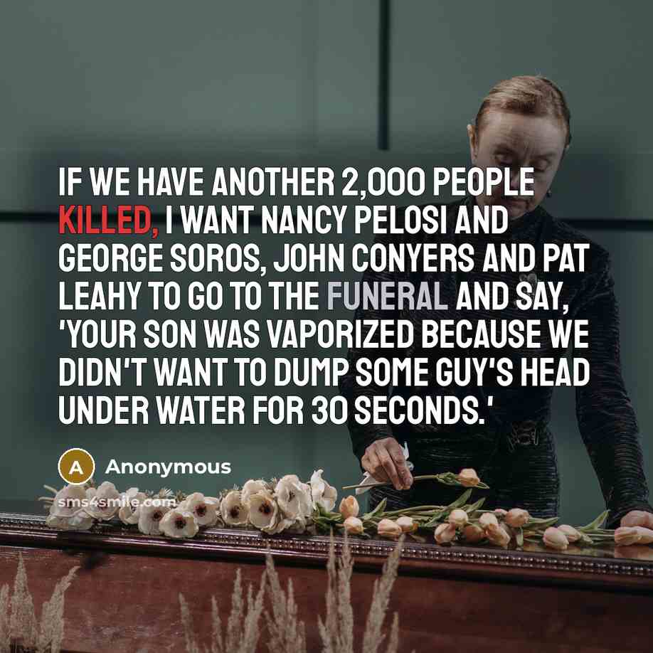 “If we have another 2,000 people killed, I want Nancy Pelosi and George Soros, John Conyers and Pat Leahy to go to the funeral and say, 'Your son was vaporized because we didn't want to dump some guy's head under water for 30 seconds.'” quote by Anonymous
