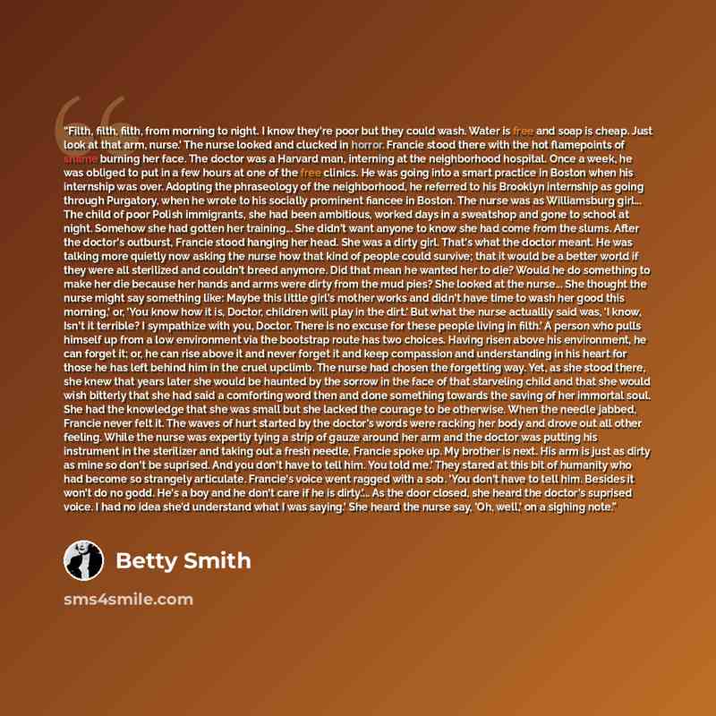 “Filth, filth, filth, from morning to night. I know they're poor but they could wash. Water is free and soap is cheap. Just look at that arm, nurse.' The nurse looked and clucked in horror. Francie stood there with the hot flamepoints of shame burning her face. The doctor was a Harvard man…” quote by Betty Smith