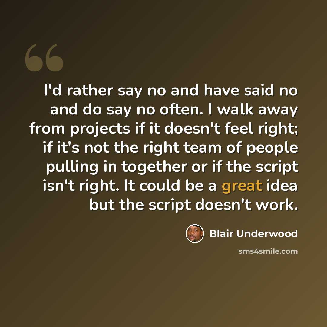 “I'd rather say no and have said no and do say no often. I walk away from projects if it doesn't feel right; if it's not the right team of people pulling in together or if the script isn't right. It could be a great idea but the script doesn't work.” quote by Blair Underwood