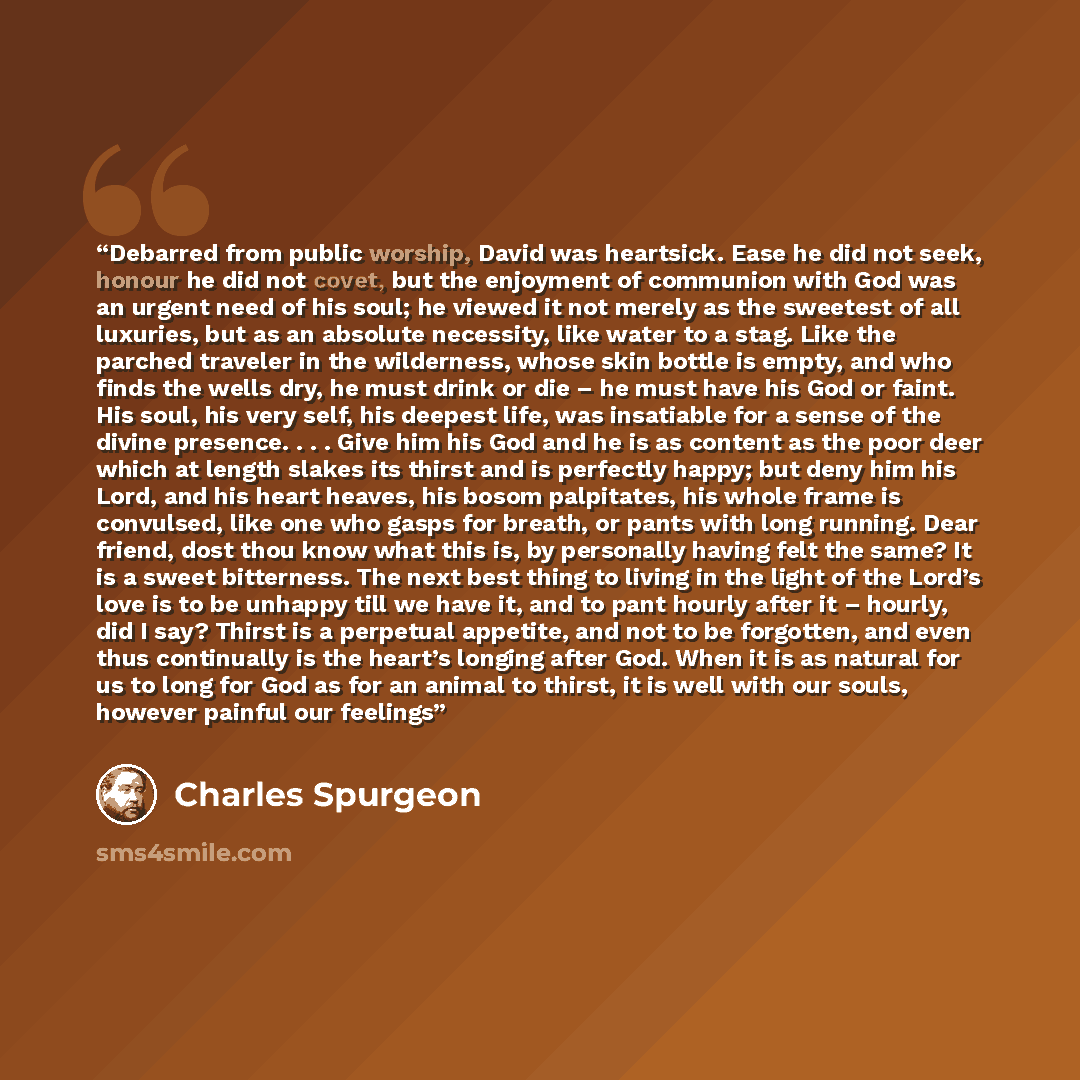 “Debarred from public worship, David was heartsick. Ease he did not seek, honour he did not covet, but the enjoyment of communion with God was an urgent need of his soul; he viewed it not merely as the sweetest of all luxuries, but as an absolute necessity, like water to a stag. Like the parched…” quote by Charles Spurgeon