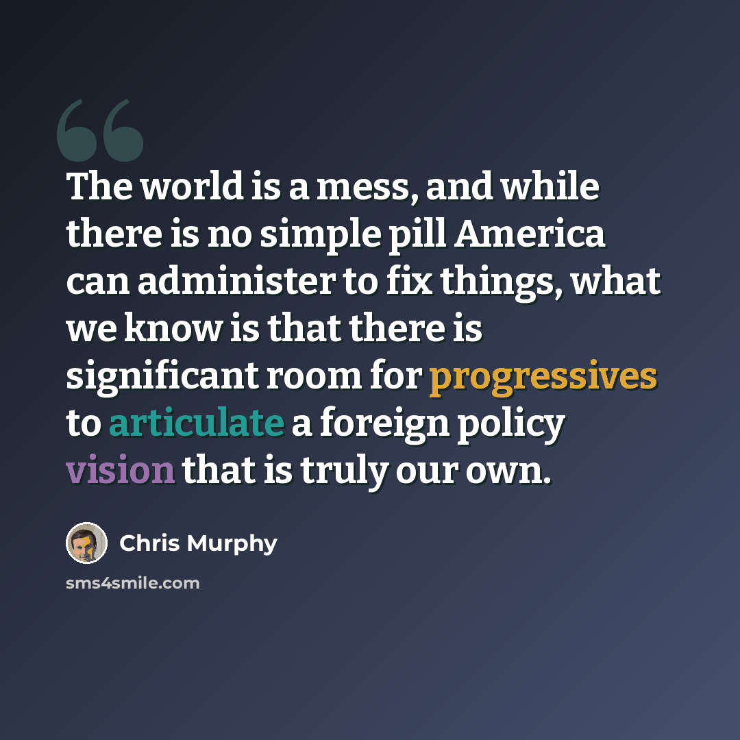 “The world is a mess, and while there is no simple pill America can administer to fix things, what we know is that there is significant room for progressives to articulate a foreign policy vision that is truly our own.” quote by Chris Murphy