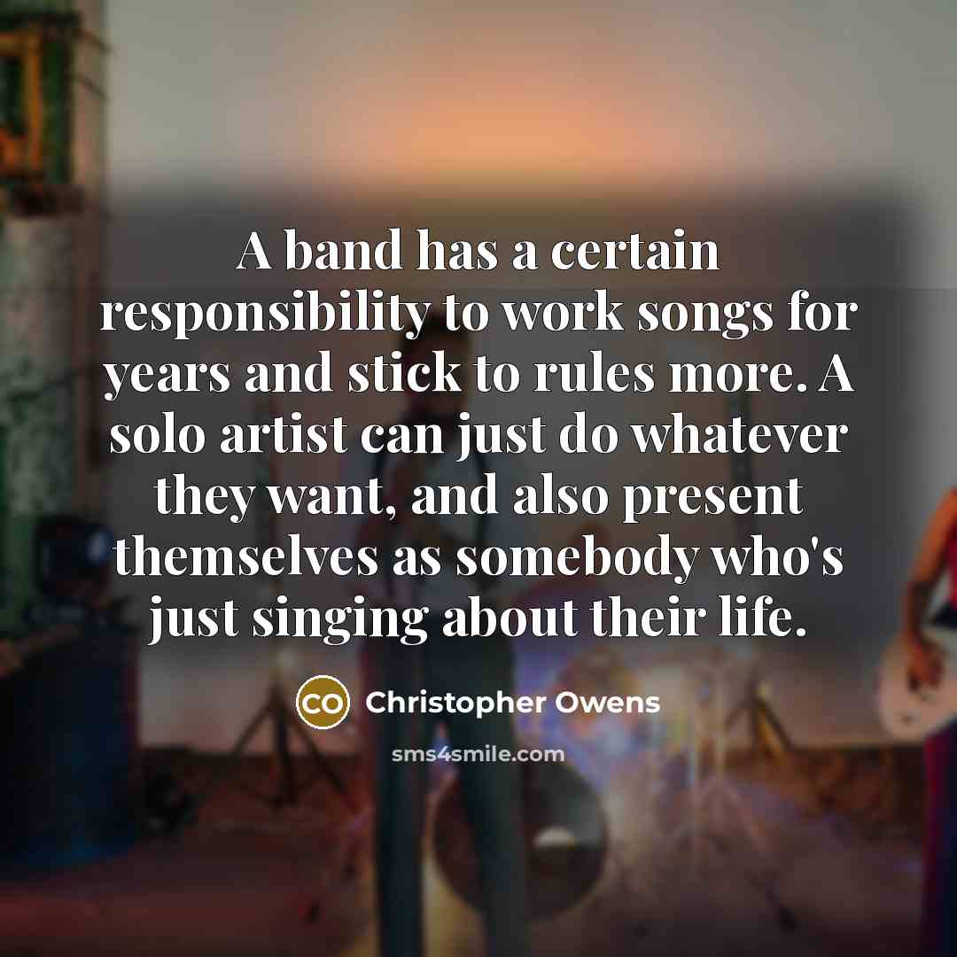 “A band has a certain responsibility to work songs for years and stick to rules more. A solo artist can just do whatever they want, and also present themselves as somebody who's just singing about their life.” quote by Christopher Owens