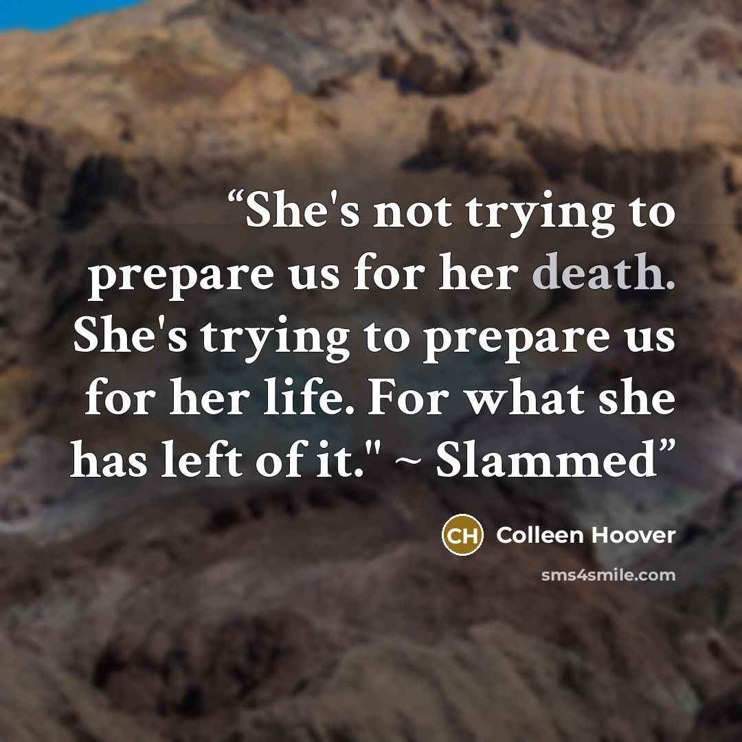 “She's not trying to prepare us for her death. She's trying to prepare us for her life. For what she has left of it." ~ Slammed” quote by Colleen Hoover