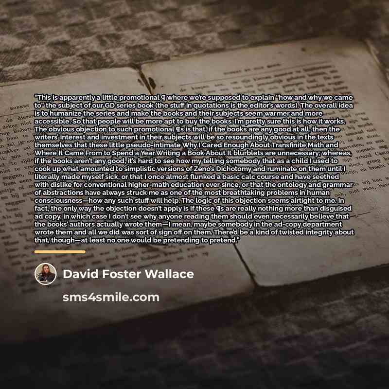 “This is apparently a little promotional ¶ where we’re supposed to explain “how and why we came to” the subject of our GD series book (the stuff in quotations is the editor’s words). The overall idea is to humanize the series and make the books and their subjects seem warmer and more accessible. So…” quote by David Foster Wallace
