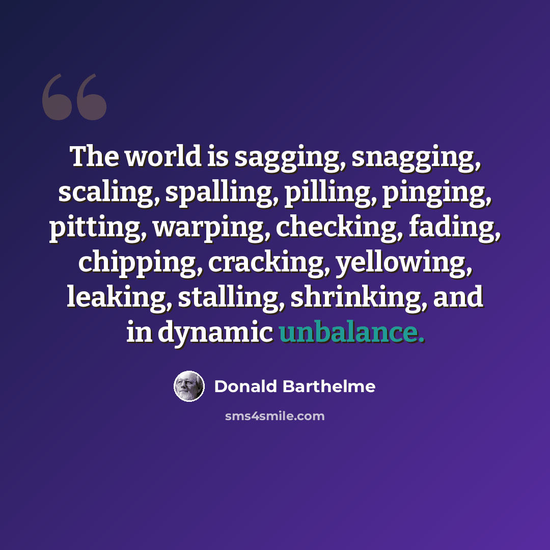 “The world is sagging, snagging, scaling, spalling, pilling, pinging, pitting, warping, checking, fading, chipping, cracking, yellowing, leaking, stalling, shrinking, and in dynamic unbalance.” quote by Donald Barthelme