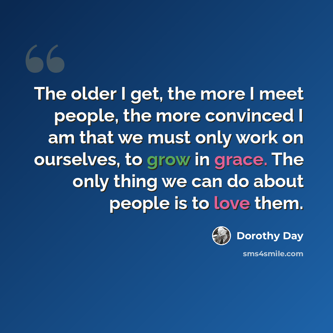 “The older I get, the more I meet people, the more convinced I am that we must only work on ourselves, to grow in grace. The only thing we can do about people is to love them.” quote by Dorothy Day