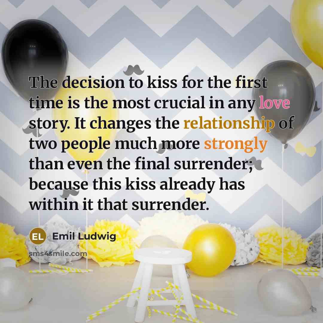 “The decision to kiss for the first time is the most crucial in any love story. It changes the relationship of two people much more strongly than even the final surrender; because this kiss already has within it that surrender.” quote by Emil Ludwig