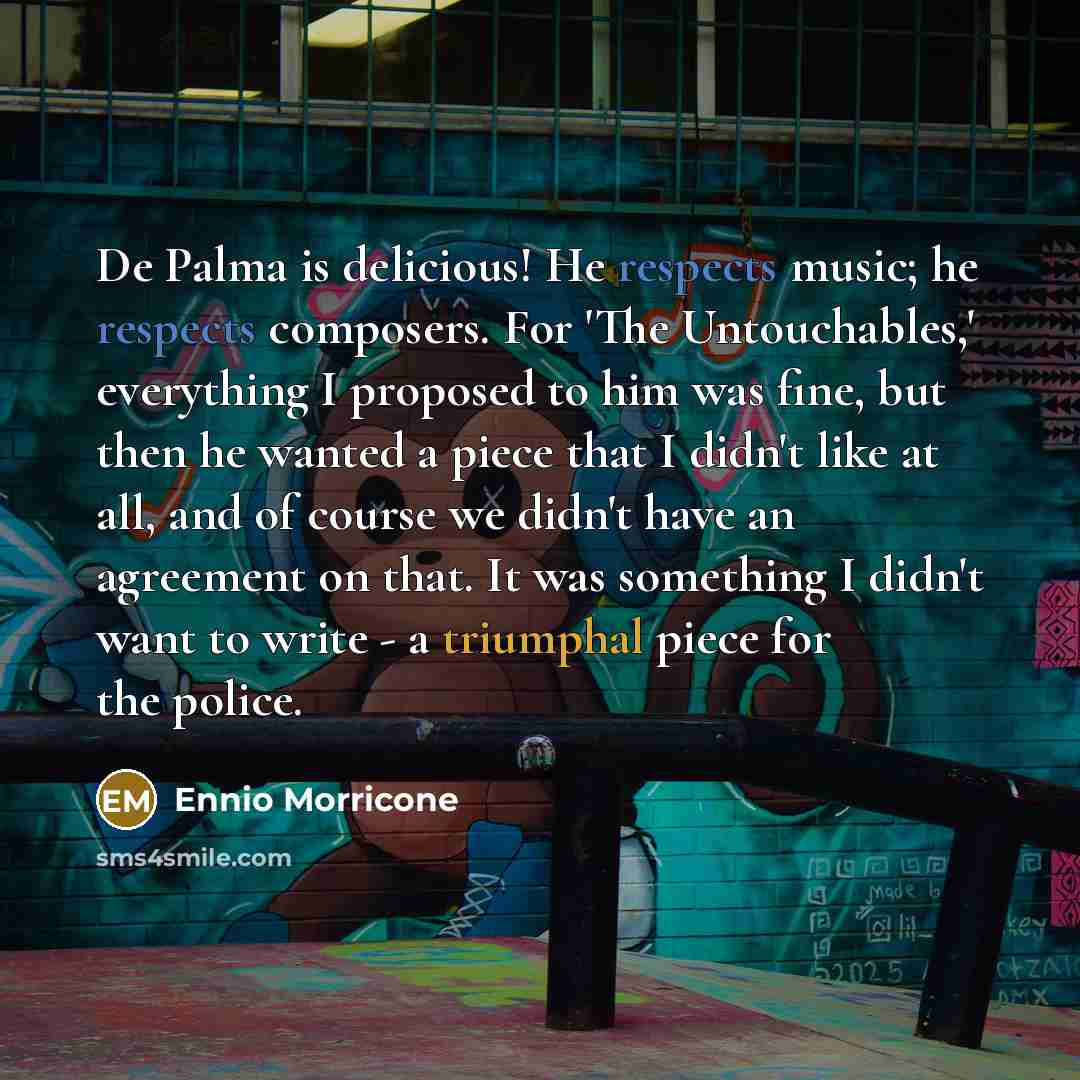 “De Palma is delicious! He respects music; he respects composers. For 'The Untouchables,' everything I proposed to him was fine, but then he wanted a piece that I didn't like at all, and of course we didn't have an agreement on that. It was something I didn't want to write - a triumphal piece for…” quote by Ennio Morricone