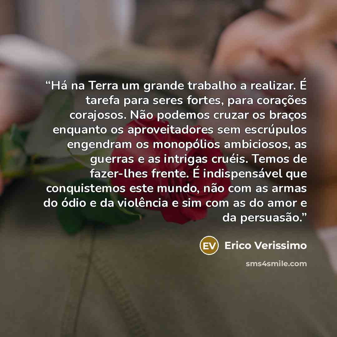 “Há na Terra um grande trabalho a realizar. É tarefa para seres fortes, para corações corajosos. Não podemos cruzar os braços enquanto os aproveitadores sem escrúpulos engendram os monopólios ambiciosos, as guerras e as intrigas cruéis. Temos de fazer-lhes frente. É indispensável que conquistemos…” quote by Erico Verissimo