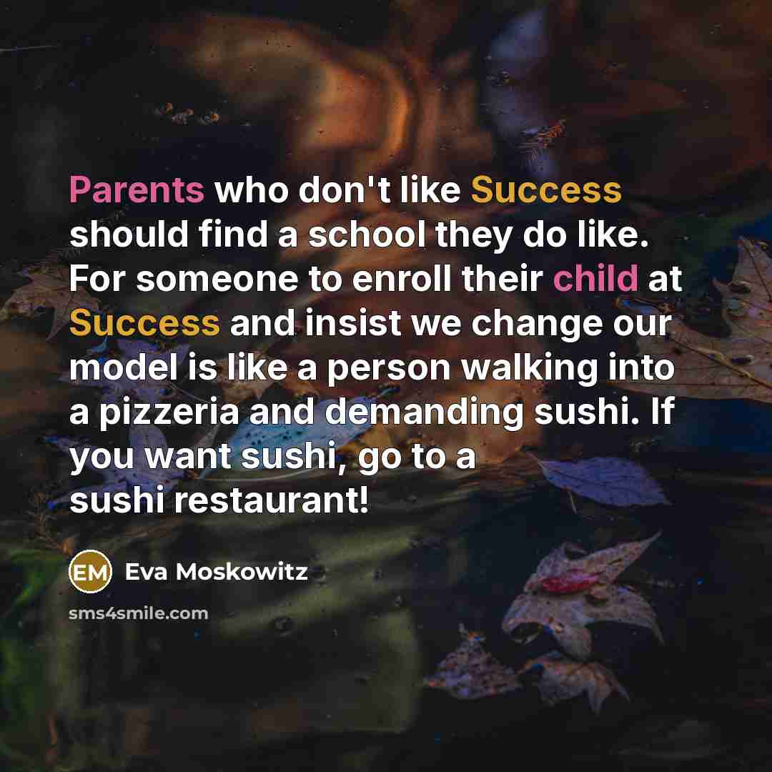 “Parents who don't like Success should find a school they do like. For someone to enroll their child at Success and insist we change our model is like a person walking into a pizzeria and demanding sushi. If you want sushi, go to a sushi restaurant!” quote by Eva Moskowitz