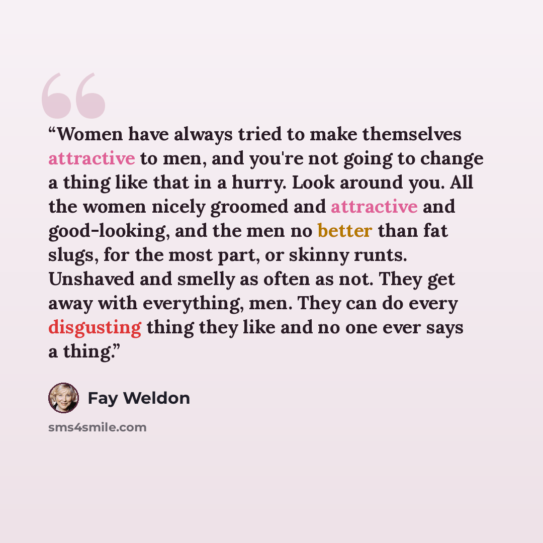 “Women have always tried to make themselves attractive to men, and you're not going to change a thing like that in a hurry. Look around you. All the women nicely groomed and attractive and good-looking, and the men no better than fat slugs, for the most part, or skinny runts. Unshaved and smelly as…” quote by Fay Weldon