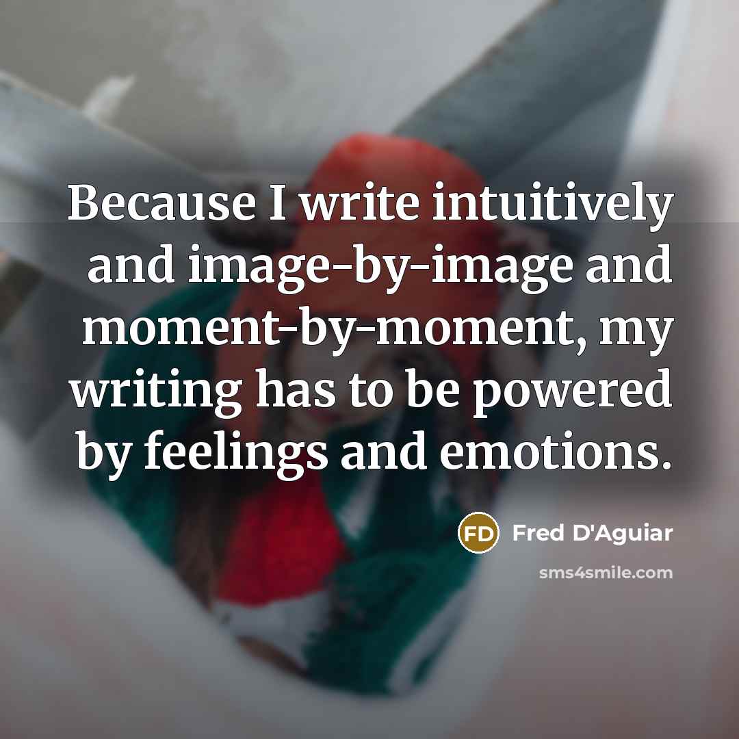 “Because I write intuitively and image-by-image and moment-by-moment, my writing has to be powered by feelings and emotions.” quote by Fred D'Aguiar
