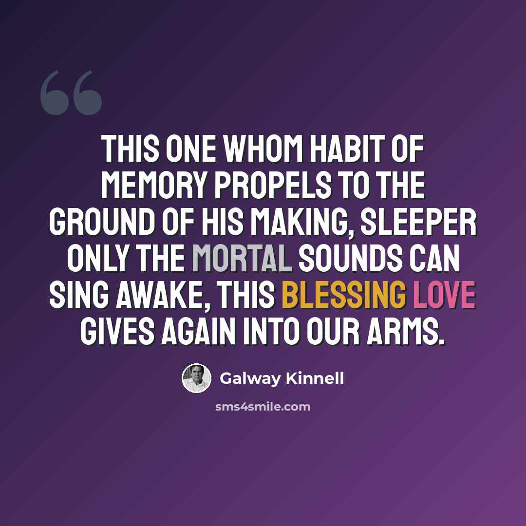 “this one whom habit of memory propels to the ground of his making, sleeper only the mortal sounds can sing awake, this blessing love gives again into our arms.” quote by Galway Kinnell