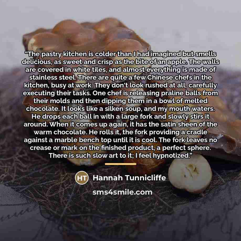 “The pastry kitchen is colder than I had imagined but smells delicious, as sweet and crisp as the bite of an apple. The walls are covered in white tiles, and almost everything is made of stainless steel. There are quite a few Chinese chefs in the kitchen, busy at work. They don't look rushed at…” quote by Hannah Tunnicliffe