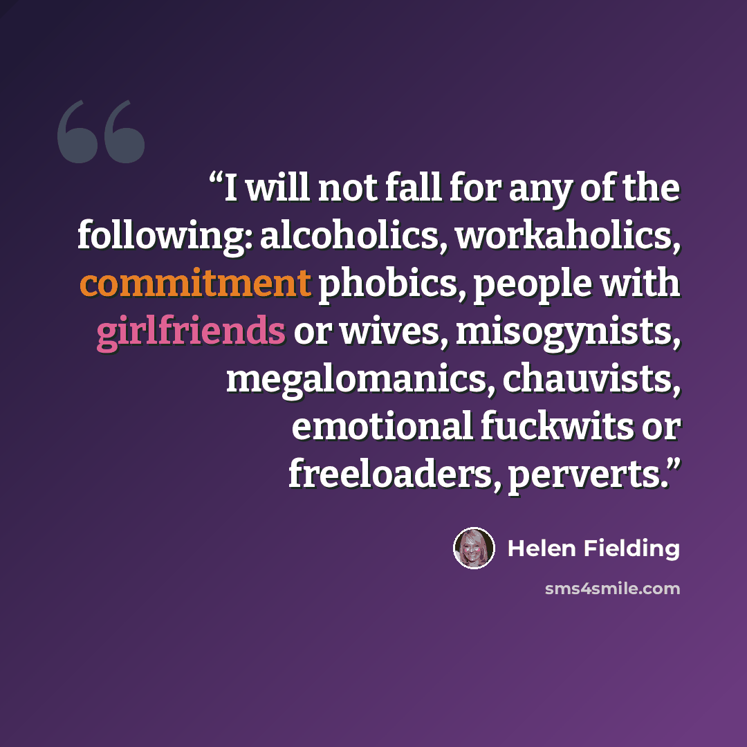 “I will not fall for any of the following: alcoholics, workaholics, commitment phobics, people with girlfriends or wives, misogynists, megalomanics, chauvists, emotional fuckwits or freeloaders, perverts.” quote by Helen Fielding