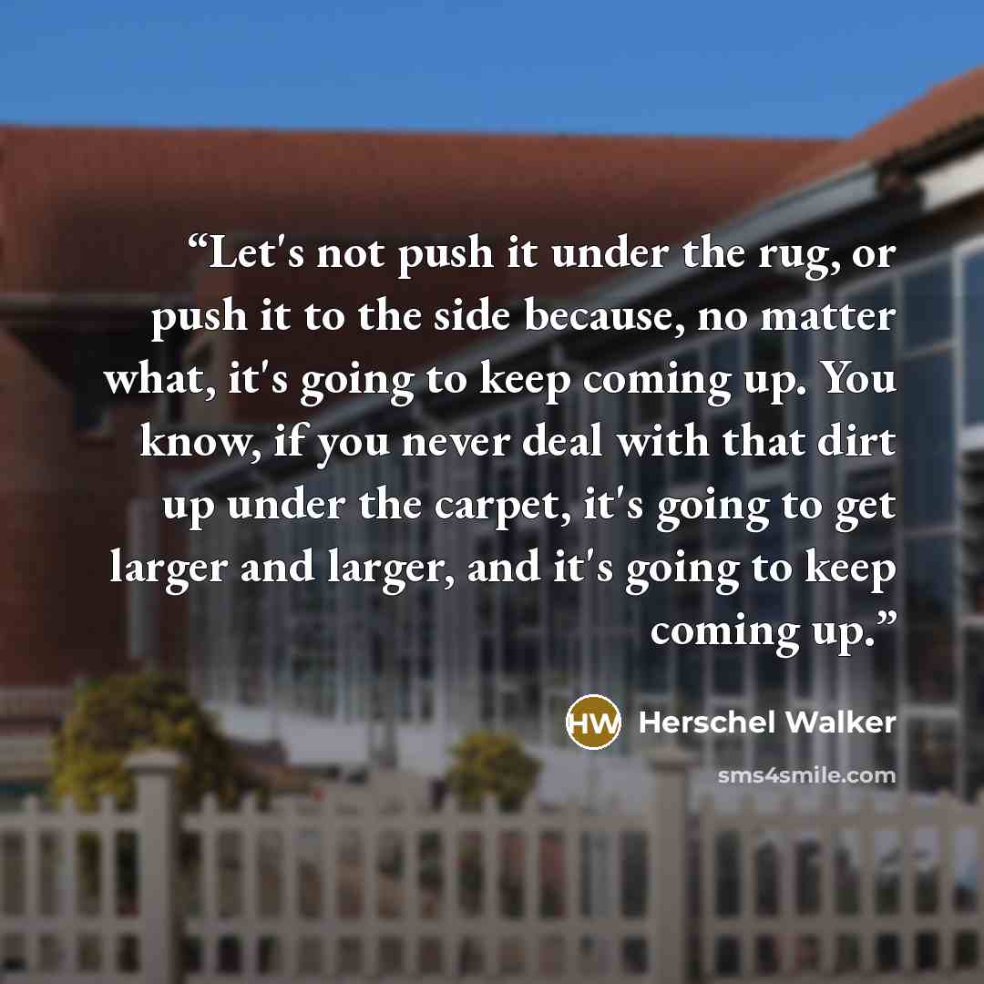 “Let's not push it under the rug, or push it to the side because, no matter what, it's going to keep coming up. You know, if you never deal with that dirt up under the carpet, it's going to get larger and larger, and it's going to keep coming up.” quote by Herschel Walker