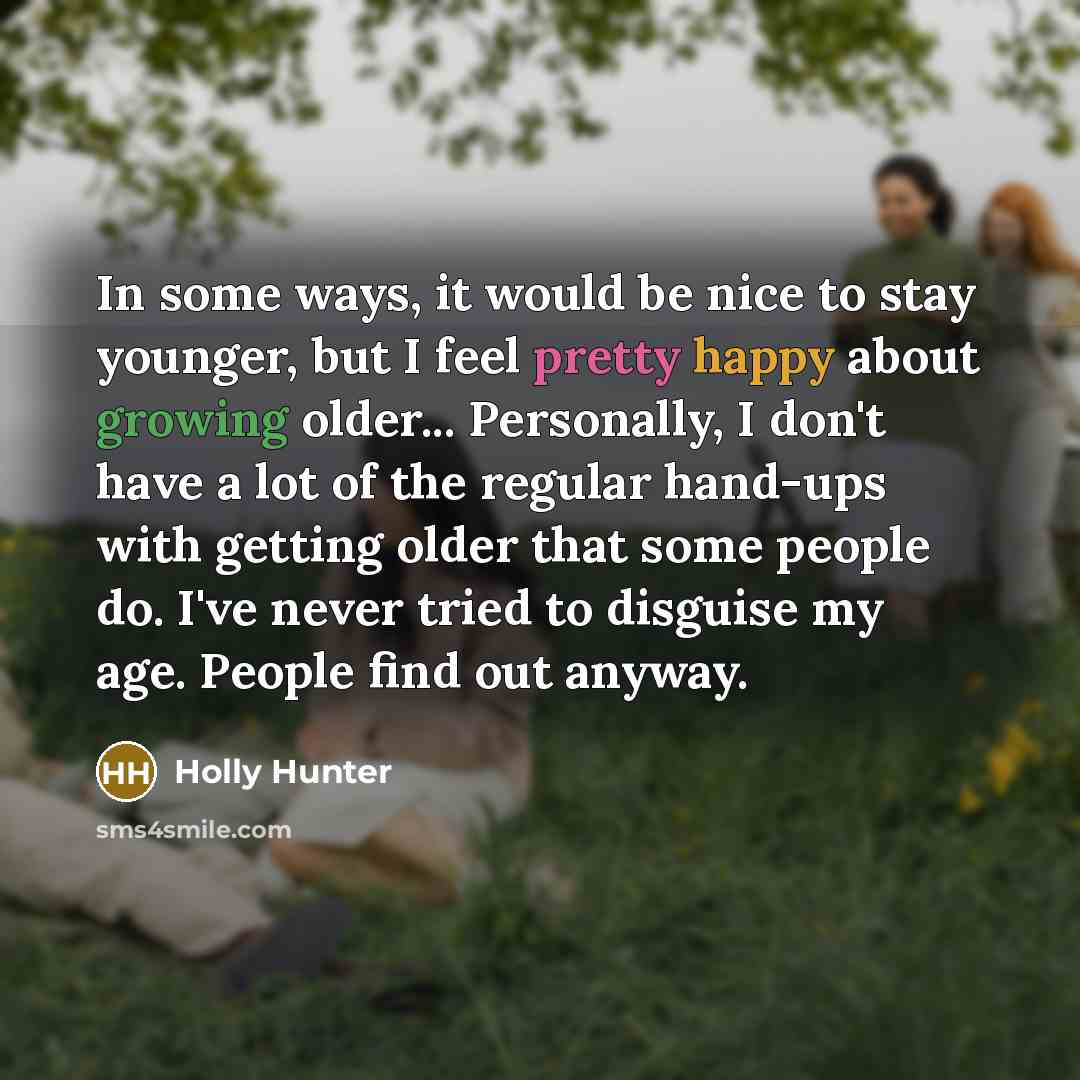 “In some ways, it would be nice to stay younger, but I feel pretty happy about growing older... Personally, I don't have a lot of the regular hand-ups with getting older that some people do. I've never tried to disguise my age. People find out anyway.” quote by Holly Hunter