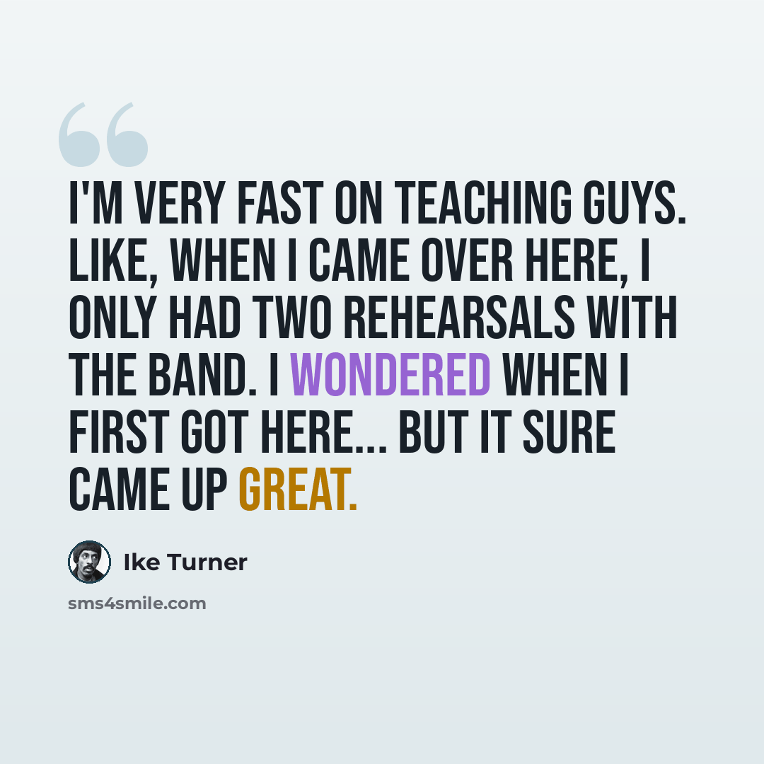 “I'm very fast on teaching guys. Like, when I came over here, I only had two rehearsals with the band. I wondered when I first got here... but it sure came up great.” quote by Ike Turner