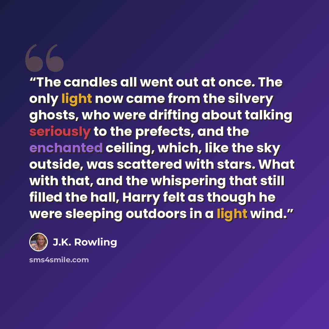 “The candles all went out at once. The only light now came from the silvery ghosts, who were drifting about talking seriously to the prefects, and the enchanted ceiling, which, like the sky outside, was scattered with stars. What with that, and the whispering that still filled the hall, Harry felt…” quote by J.K. Rowling