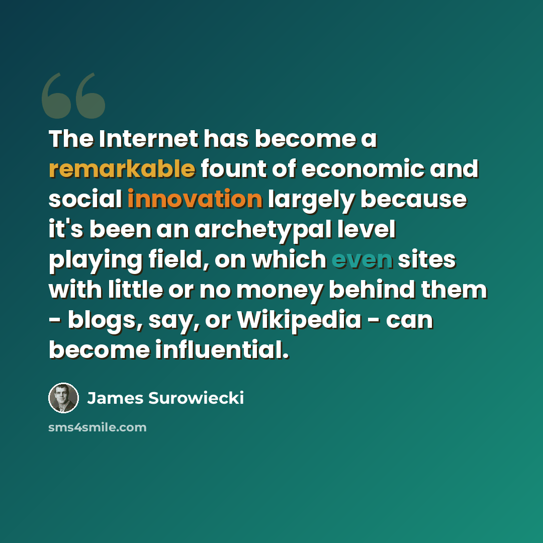 “The Internet has become a remarkable fount of economic and social innovation largely because it's been an archetypal level playing field, on which even sites with little or no money behind them - blogs, say, or Wikipedia - can become influential.” quote by James Surowiecki