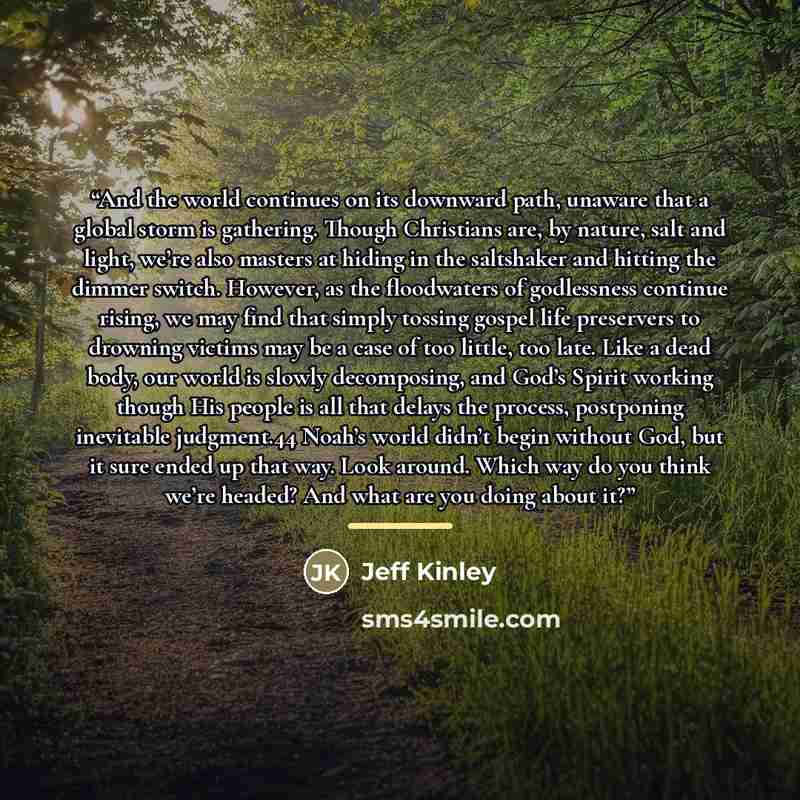 “And the world continues on its downward path, unaware that a global storm is gathering. Though Christians are, by nature, salt and light, we’re also masters at hiding in the saltshaker and hitting the dimmer switch. However, as the floodwaters of godlessness continue rising, we may find that…” quote by Jeff Kinley